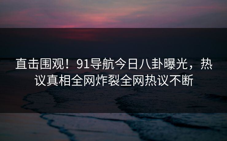 直击围观！91导航今日八卦曝光，热议真相全网炸裂全网热议不断  第1张