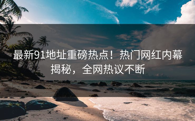 最新91地址重磅热点！热门网红内幕揭秘，全网热议不断