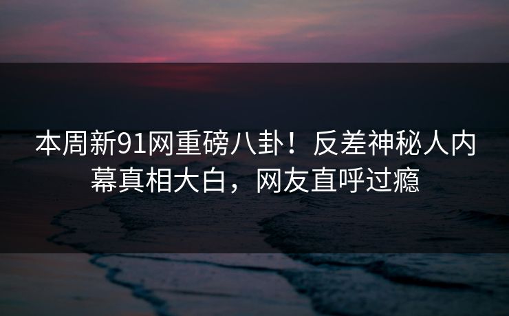 本周新91网重磅八卦！反差神秘人内幕真相大白，网友直呼过瘾