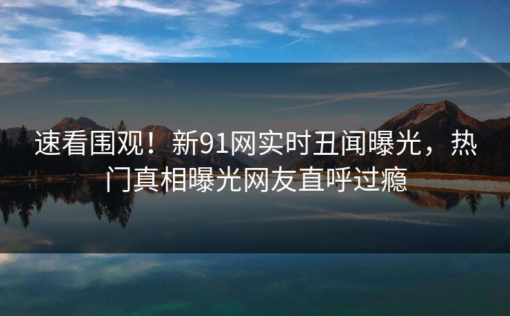 速看围观！新91网实时丑闻曝光，热门真相曝光网友直呼过瘾