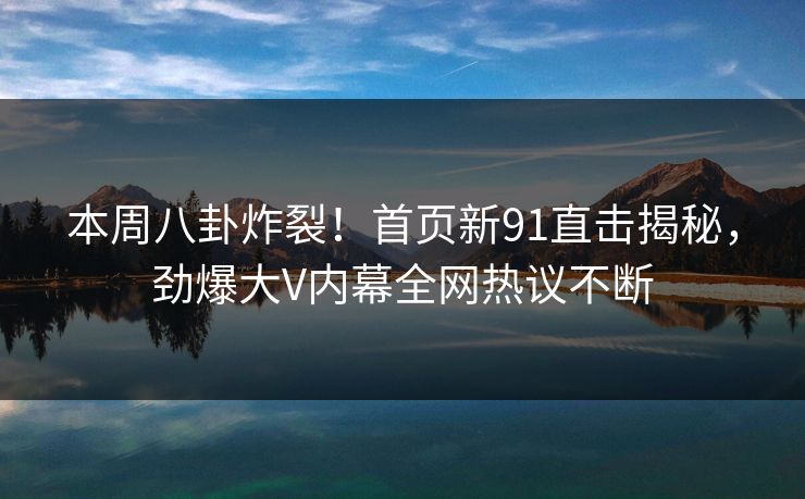 本周八卦炸裂！首页新91直击揭秘，劲爆大V内幕全网热议不断  第1张