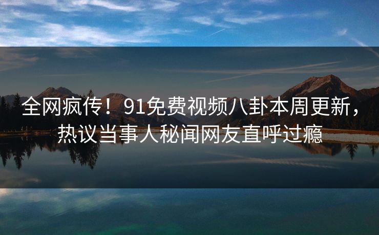 全网疯传！91免费视频八卦本周更新，热议当事人秘闻网友直呼过瘾