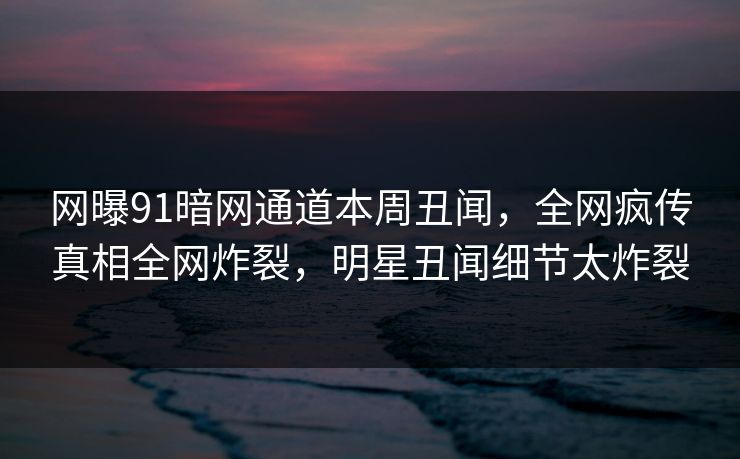 网曝91暗网通道本周丑闻，全网疯传真相全网炸裂，明星丑闻细节太炸裂