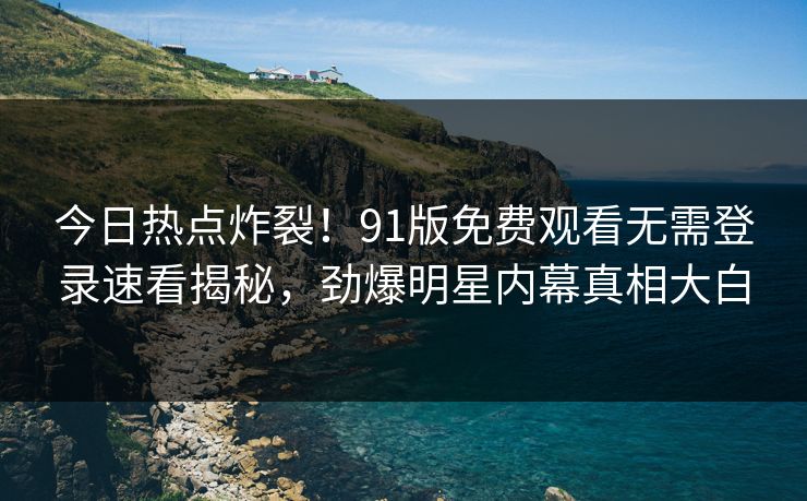 今日热点炸裂！91版免费观看无需登录速看揭秘，劲爆明星内幕真相大白