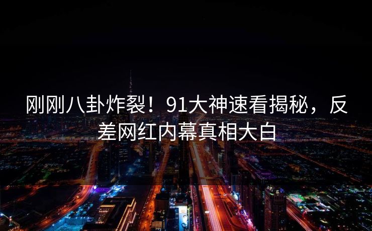 刚刚八卦炸裂！91大神速看揭秘，反差网红内幕真相大白