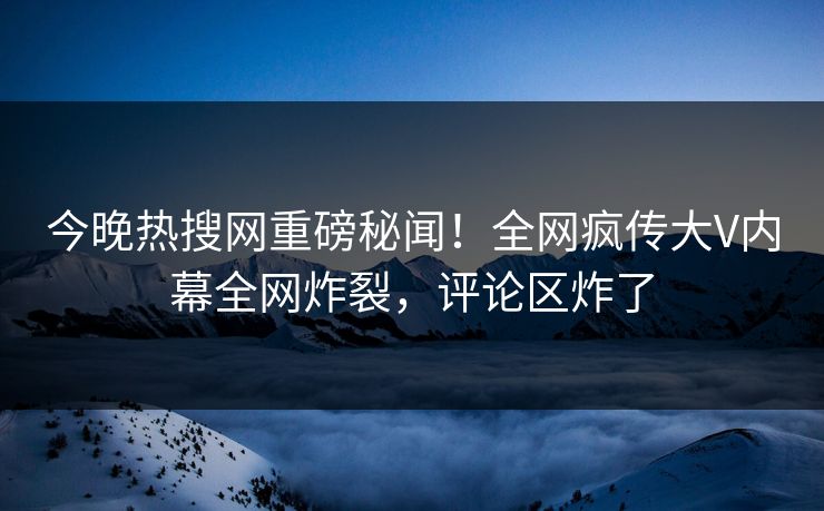 今晚热搜网重磅秘闻！全网疯传大V内幕全网炸裂，评论区炸了
