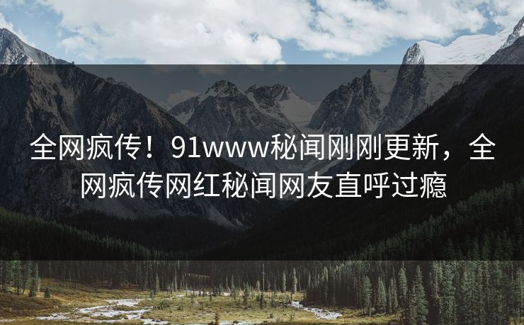 全网疯传！91www秘闻刚刚更新，全网疯传网红秘闻网友直呼过瘾