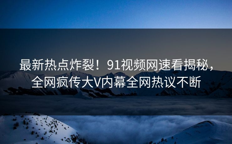 最新热点炸裂！91视频网速看揭秘，全网疯传大V内幕全网热议不断