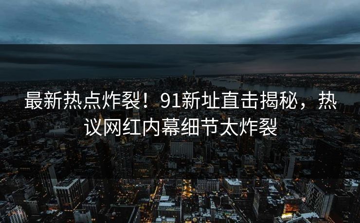 最新热点炸裂！91新址直击揭秘，热议网红内幕细节太炸裂