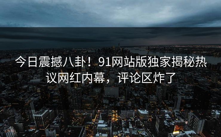 今日震撼八卦！91网站版独家揭秘热议网红内幕，评论区炸了
