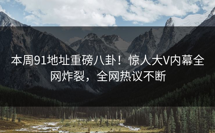 本周91地址重磅八卦！惊人大V内幕全网炸裂，全网热议不断  第1张