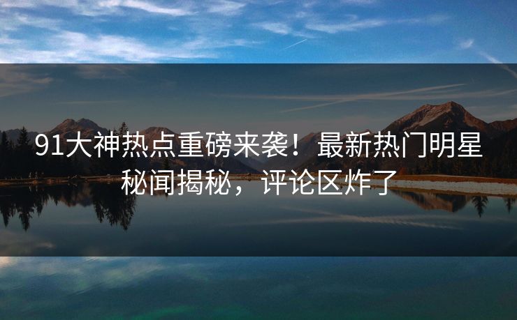 91大神热点重磅来袭！最新热门明星秘闻揭秘，评论区炸了