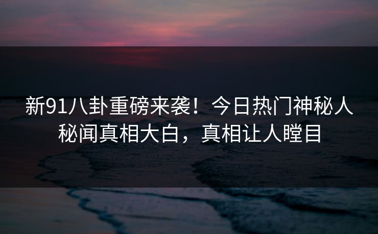新91八卦重磅来袭！今日热门神秘人秘闻真相大白，真相让人瞠目  第1张