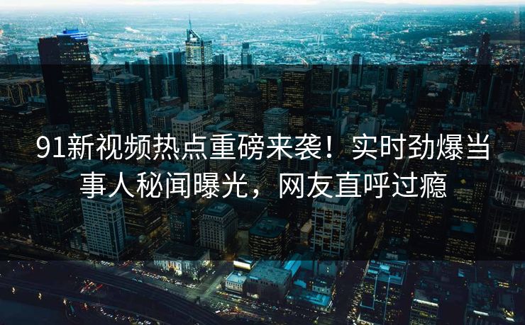 91新视频热点重磅来袭！实时劲爆当事人秘闻曝光，网友直呼过瘾
