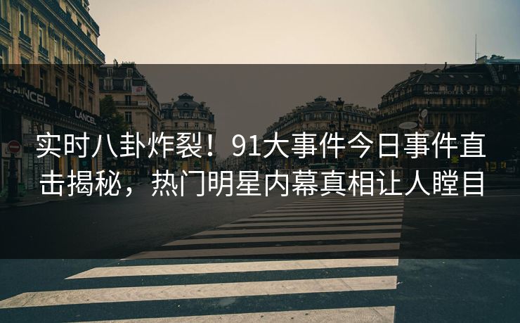 实时八卦炸裂！91大事件今日事件直击揭秘，热门明星内幕真相让人瞠目