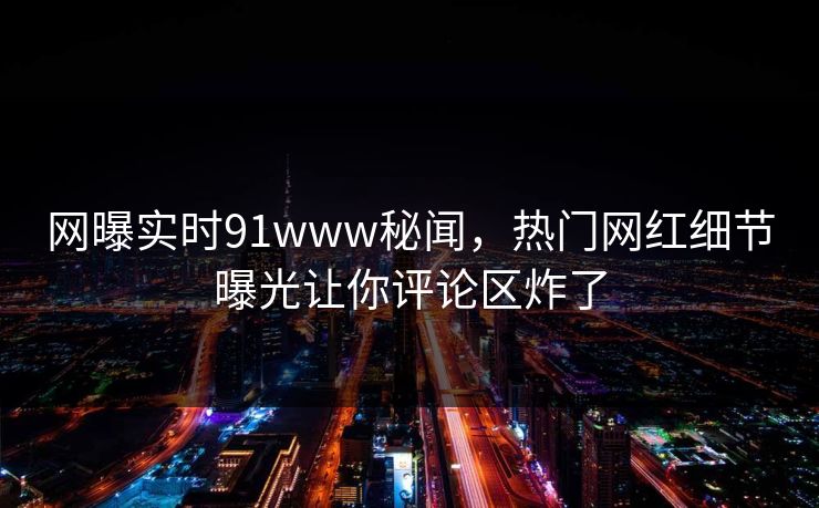 网曝实时91www秘闻，热门网红细节曝光让你评论区炸了
