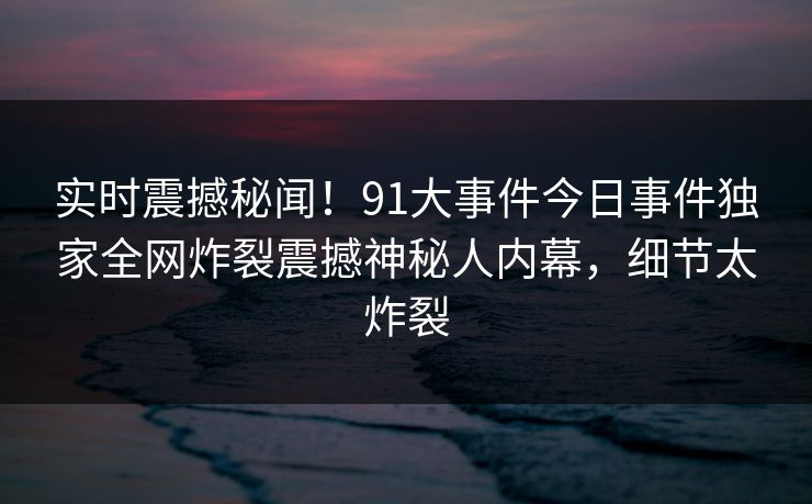 实时震撼秘闻！91大事件今日事件独家全网炸裂震撼神秘人内幕，细节太炸裂