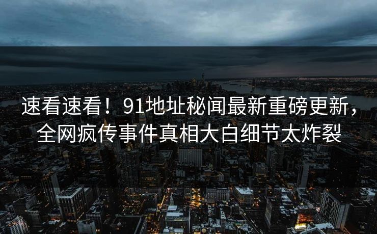 速看速看！91地址秘闻最新重磅更新，全网疯传事件真相大白细节太炸裂