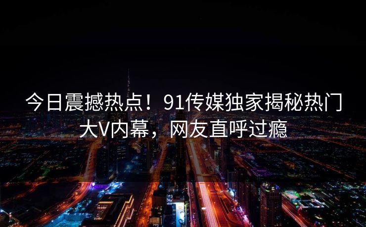 今日震撼热点！91传媒独家揭秘热门大V内幕，网友直呼过瘾