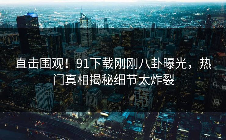 直击围观！91下载刚刚八卦曝光，热门真相揭秘细节太炸裂