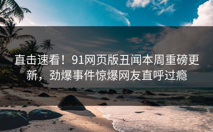 直击速看！91网页版丑闻本周重磅更新，劲爆事件惊爆网友直呼过瘾