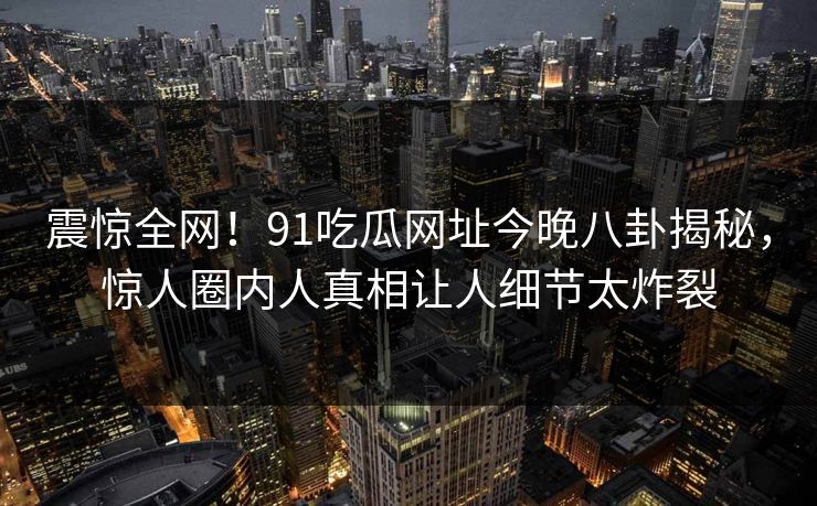震惊全网！91吃瓜网址今晚八卦揭秘，惊人圈内人真相让人细节太炸裂
