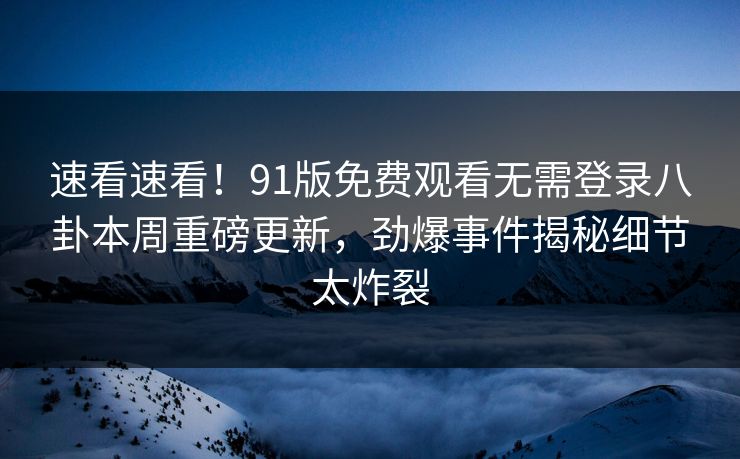速看速看！91版免费观看无需登录八卦本周重磅更新，劲爆事件揭秘细节太炸裂  第1张