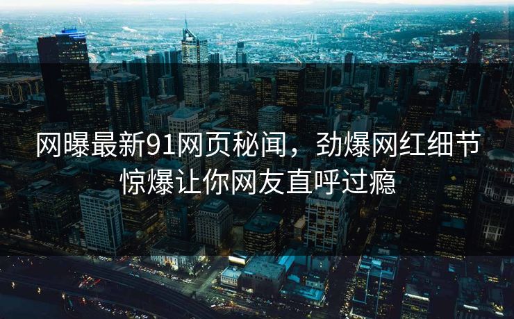 网曝最新91网页秘闻，劲爆网红细节惊爆让你网友直呼过瘾