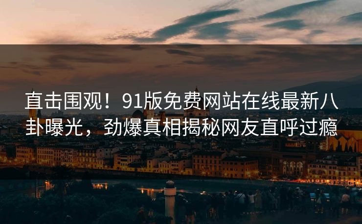 直击围观！91版免费网站在线最新八卦曝光，劲爆真相揭秘网友直呼过瘾  第1张
