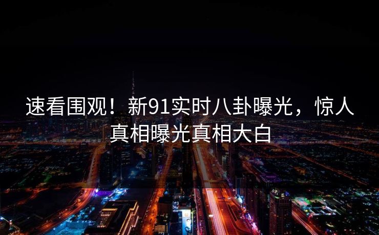 速看围观！新91实时八卦曝光，惊人真相曝光真相大白