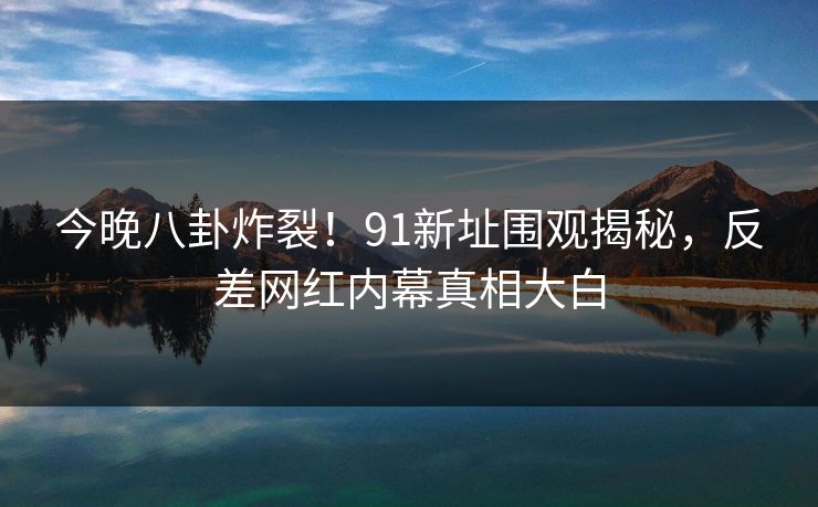 今晚八卦炸裂！91新址围观揭秘，反差网红内幕真相大白  第1张