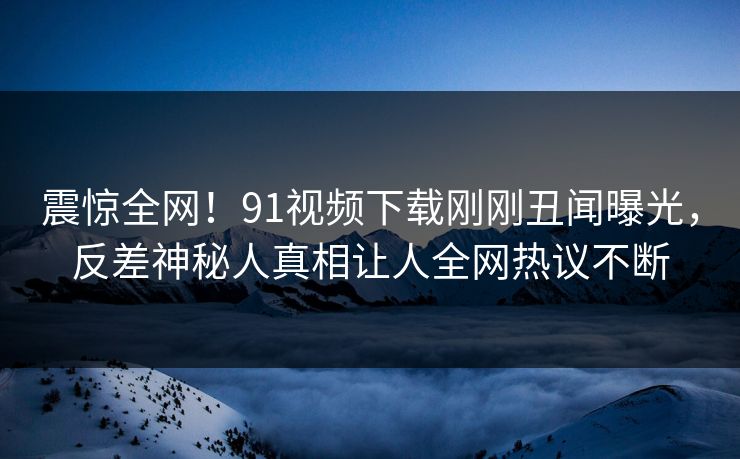 震惊全网！91视频下载刚刚丑闻曝光，反差神秘人真相让人全网热议不断  第1张