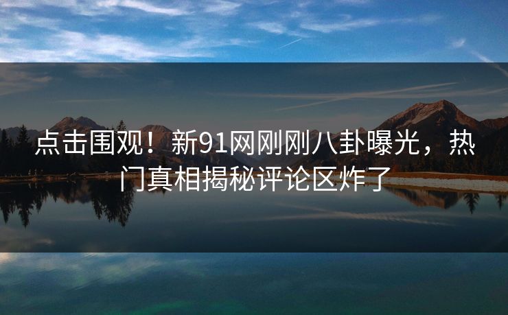 点击围观！新91网刚刚八卦曝光，热门真相揭秘评论区炸了  第1张