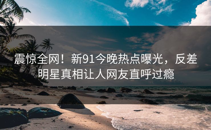 震惊全网！新91今晚热点曝光，反差明星真相让人网友直呼过瘾  第1张