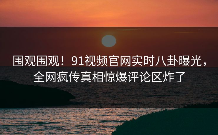 围观围观！91视频官网实时八卦曝光，全网疯传真相惊爆评论区炸了  第1张
