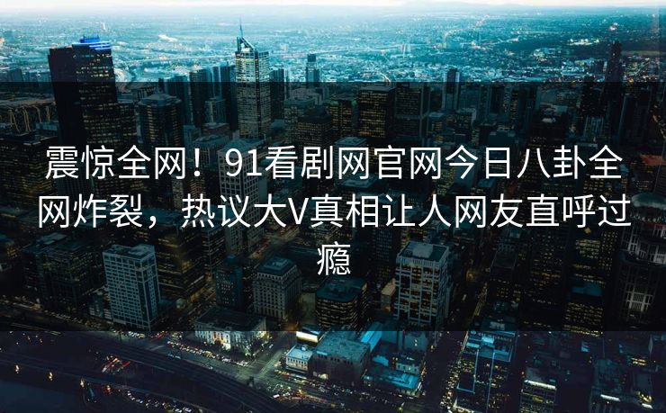 震惊全网！91看剧网官网今日八卦全网炸裂，热议大V真相让人网友直呼过瘾  第1张