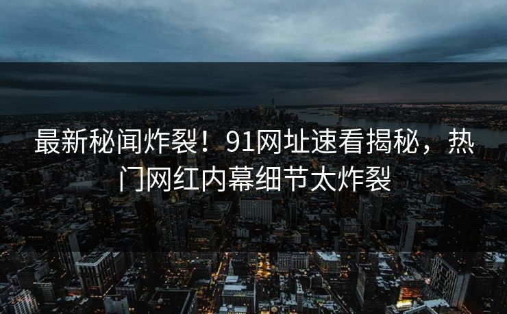 最新秘闻炸裂！91网址速看揭秘，热门网红内幕细节太炸裂  第1张