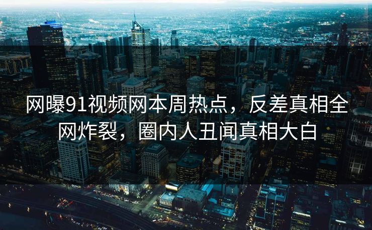 网曝91视频网本周热点，反差真相全网炸裂，圈内人丑闻真相大白