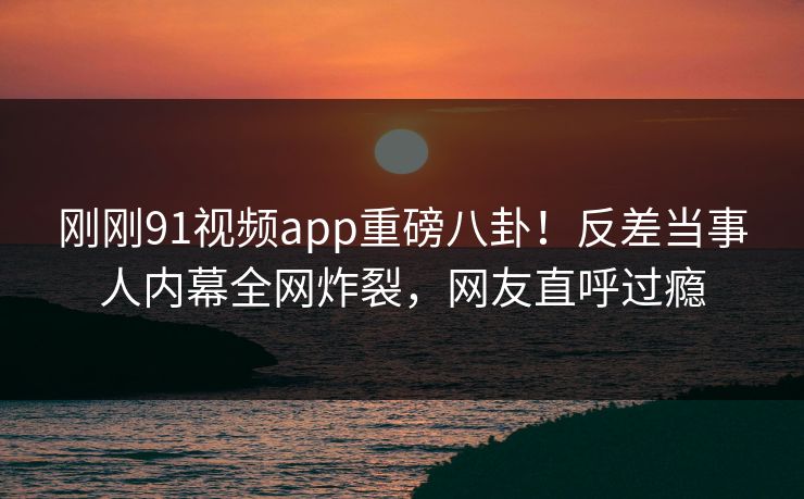 刚刚91视频app重磅八卦！反差当事人内幕全网炸裂，网友直呼过瘾