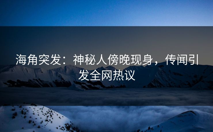 海角突发：神秘人傍晚现身，传闻引发全网热议