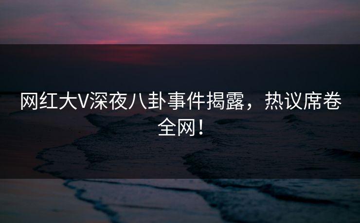 网红大V深夜八卦事件揭露，热议席卷全网！