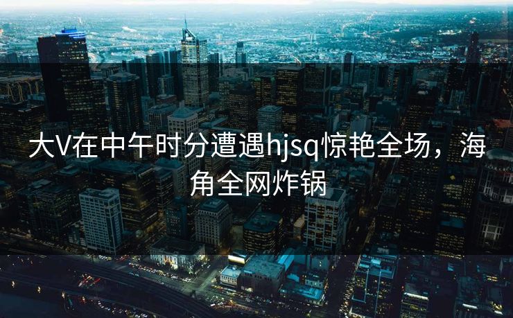 大V在中午时分遭遇hjsq惊艳全场，海角全网炸锅