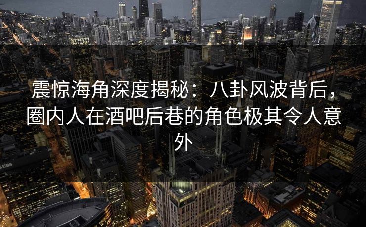 震惊海角深度揭秘：八卦风波背后，圈内人在酒吧后巷的角色极其令人意外