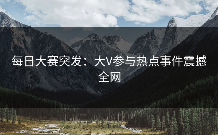 每日大赛突发：大V参与热点事件震撼全网  第1张