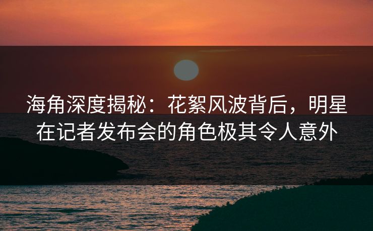 海角深度揭秘：花絮风波背后，明星在记者发布会的角色极其令人意外  第1张