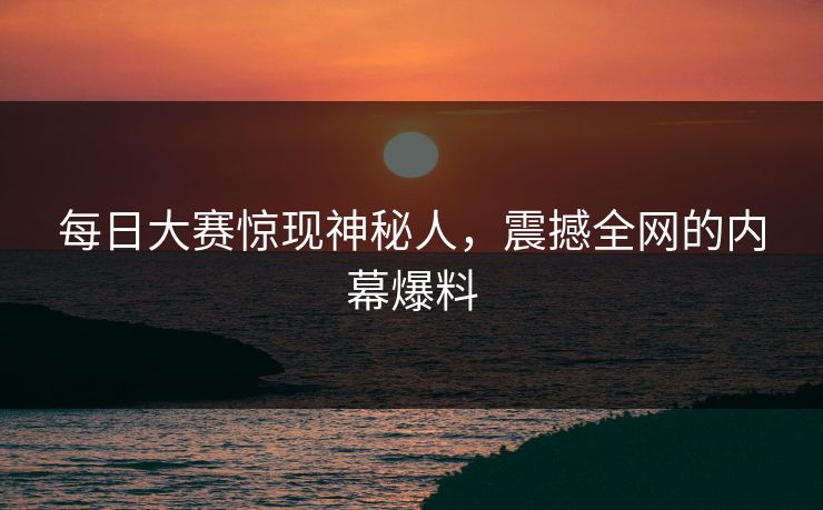 每日大赛惊现神秘人，震撼全网的内幕爆料  第1张