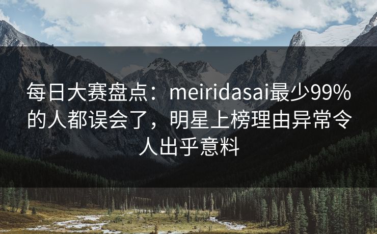 每日大赛盘点：meiridasai最少99%的人都误会了，明星上榜理由异常令人出乎意料