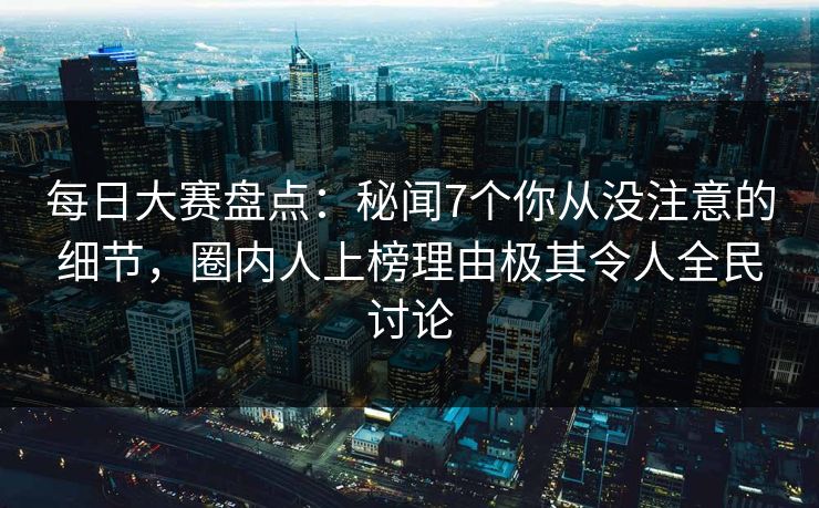 每日大赛盘点：秘闻7个你从没注意的细节，圈内人上榜理由极其令人全民讨论