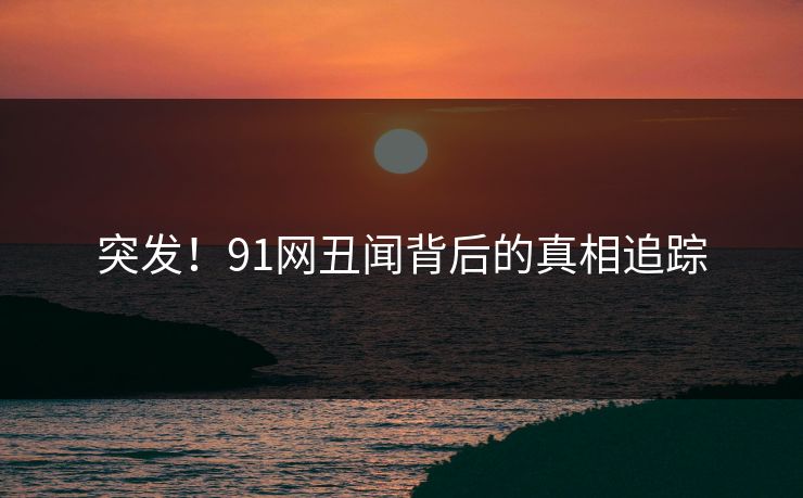 突发！91网丑闻背后的真相追踪