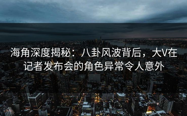 海角深度揭秘：八卦风波背后，大V在记者发布会的角色异常令人意外